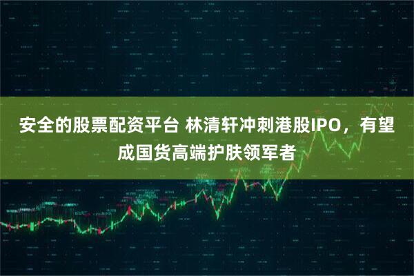 安全的股票配资平台 林清轩冲刺港股IPO，有望成国货高端护肤领军者