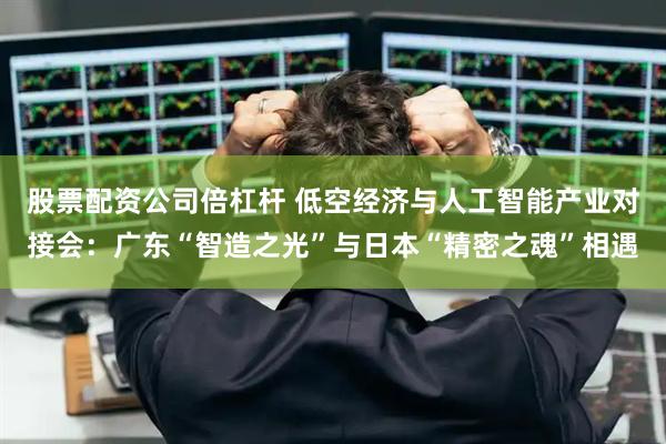 股票配资公司倍杠杆 低空经济与人工智能产业对接会：广东“智造之光”与日本“精密之魂”相遇