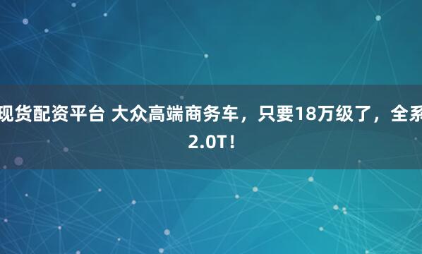 现货配资平台 大众高端商务车，只要18万级了，全系2.0T！