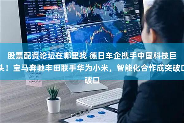 股票配资论坛在哪里找 德日车企携手中国科技巨头！宝马奔驰丰田联手华为小米，智能化合作成突破口