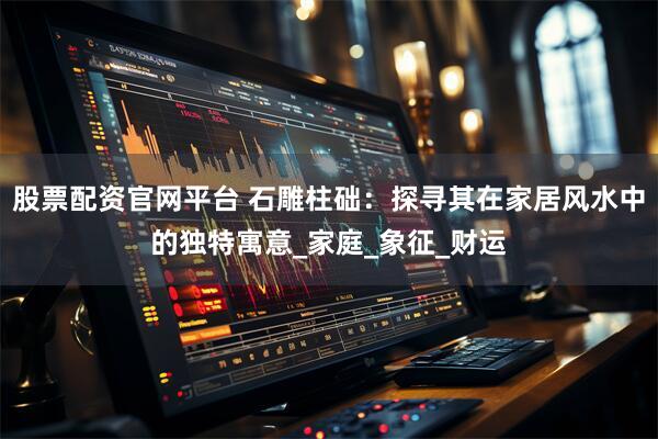 股票配资官网平台 石雕柱础：探寻其在家居风水中的独特寓意_家庭_象征_财运