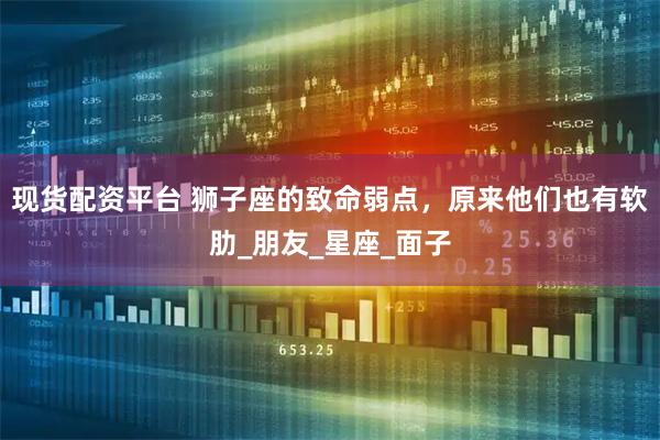 现货配资平台 狮子座的致命弱点，原来他们也有软肋_朋友_星座_面子