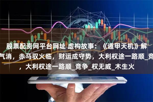 股票配资网平台网址 虚构故事：《遁甲天机》解八月运势：青蛇木气消，赤马驭火临，财运成守势，大利权途一路顺_竞争_权无威_木生火