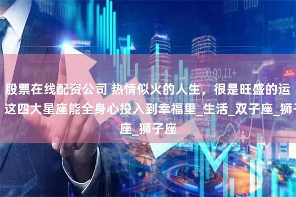 股票在线配资公司 热情似火的人生，很是旺盛的运势，这四大星座能全身心投入到幸福里_生活_双子座_狮子座
