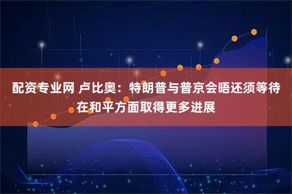 配资专业网 卢比奥：特朗普与普京会晤还须等待在和平方面取得更多进展