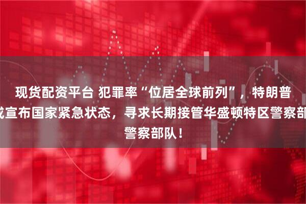 现货配资平台 犯罪率“位居全球前列”，特朗普称或宣布国家紧急状态，寻求长期接管华盛顿特区警察部队！