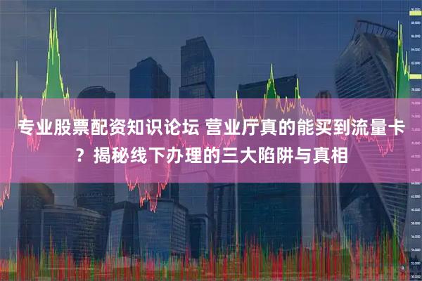 专业股票配资知识论坛 营业厅真的能买到流量卡？揭秘线下办理的三大陷阱与真相