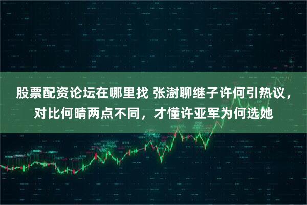 股票配资论坛在哪里找 张澍聊继子许何引热议，对比何晴两点不同，才懂许亚军为何选她