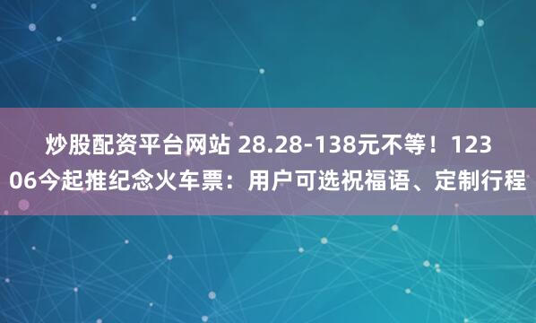 炒股配资平台网站 28.28-138元不等！12306今起推纪念火车票：用户可选祝福语、定制行程