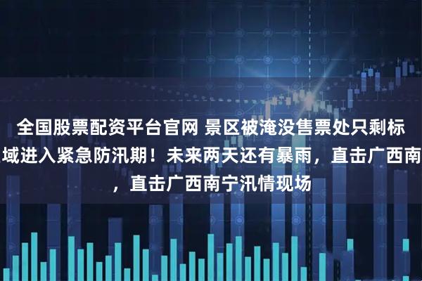 全国股票配资平台官网 景区被淹没售票处只剩标牌，部分区域进入紧急防汛期！未来两天还有暴雨，直击广西南宁汛情现场