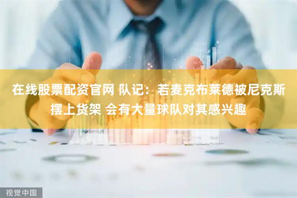 在线股票配资官网 队记：若麦克布莱德被尼克斯摆上货架 会有大量球队对其感兴趣